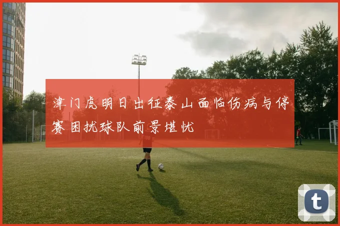 津门虎明日出征泰山面临伤病与停赛困扰球队前景堪忧