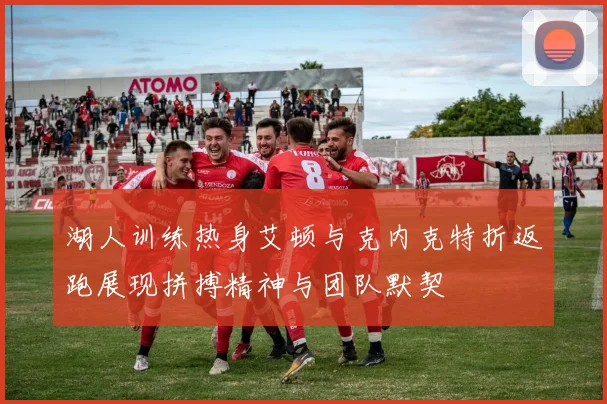 湖人训练热身艾顿与克内克特折返跑展现拼搏精神与团队默契