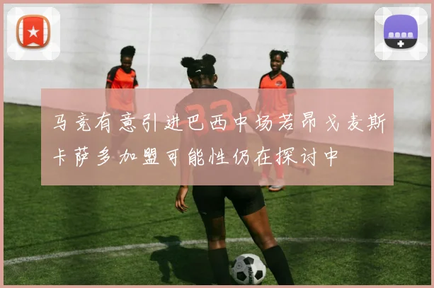 马竞有意引进巴西中场若昂戈麦斯卡萨多加盟可能性仍在探讨中