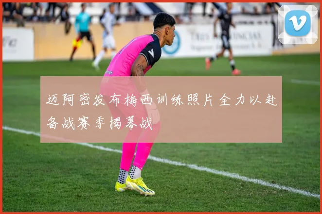 迈阿密发布梅西训练照片全力以赴备战赛季揭幕战