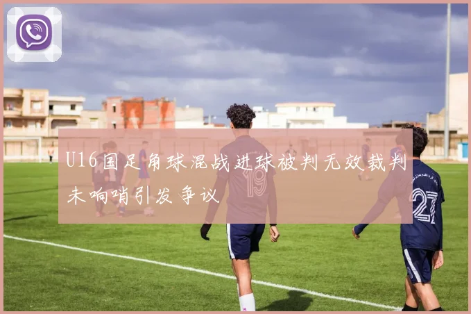 U16国足角球混战进球被判无效裁判未响哨引发争议