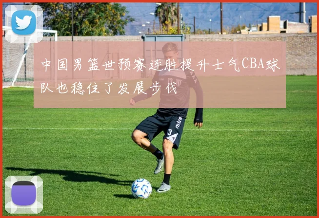 中国男篮世预赛连胜提升士气CBA球队也稳住了发展步伐