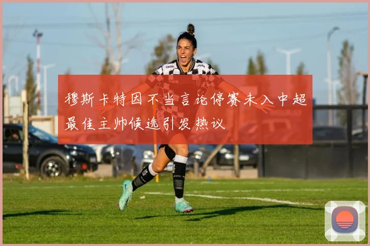 穆斯卡特因不当言论停赛未入中超最佳主帅候选引发热议