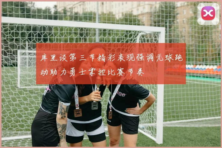 库里谈第三节精彩表现强调无球跑动助力勇士掌控比赛节奏