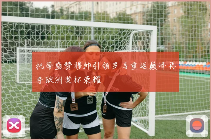 托蒂盛赞穆帅引领罗马重返巅峰再夺欧洲奖杯荣耀