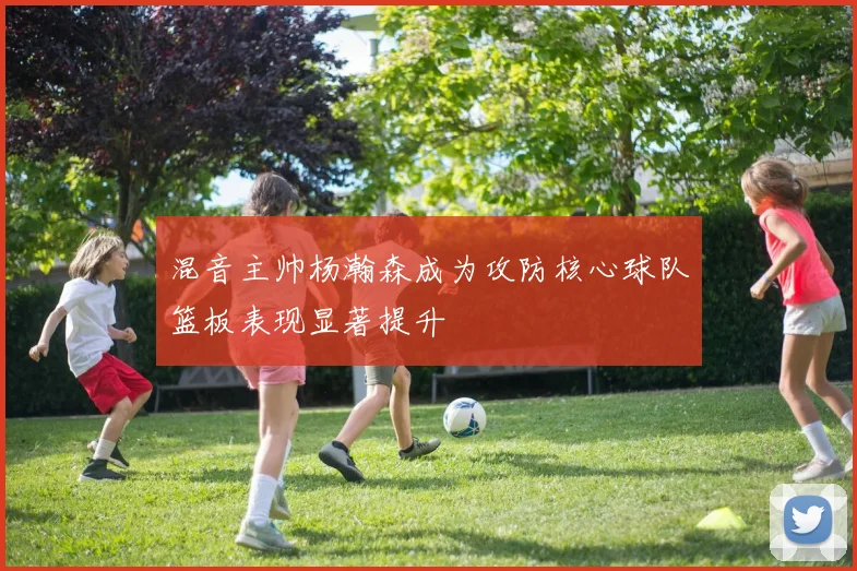 混音主帅杨瀚森成为攻防核心球队篮板表现显著提升