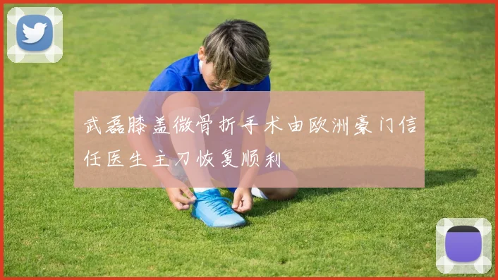 武磊膝盖微骨折手术由欧洲豪门信任医生主刀恢复顺利