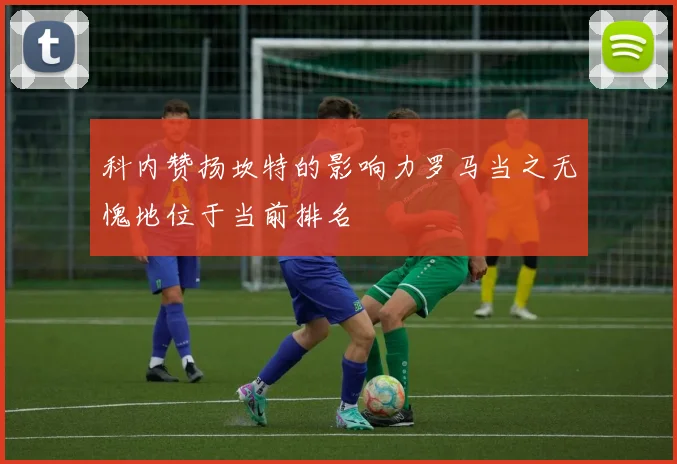 科内赞扬坎特的影响力罗马当之无愧地位于当前排名