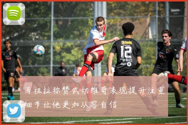 马祖拉称赞武切维奇表现提升注重细节让他更加从容自信