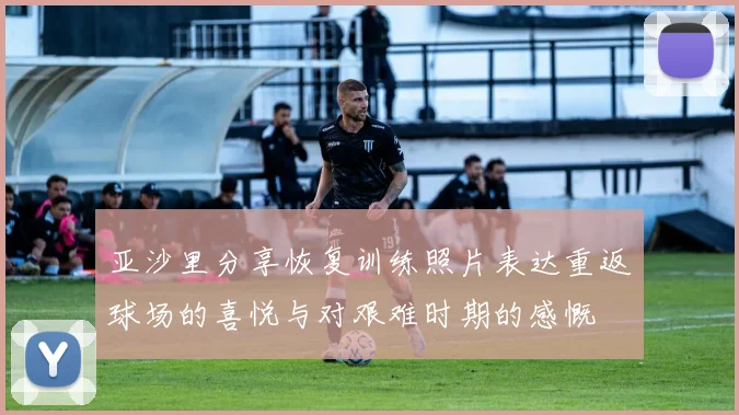 亚沙里分享恢复训练照片表达重返球场的喜悦与对艰难时期的感慨