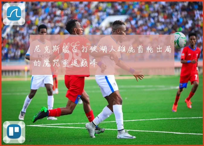 尼克斯能否打破湖人雄鹿首轮出局的魔咒重返巅峰