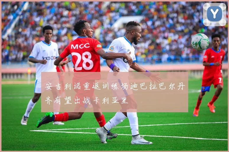 安吉利诺重返训练场迪巴拉巴尔丹齐有望出战卡利亚里