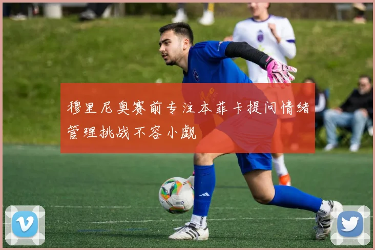 穆里尼奥赛前专注本菲卡提问情绪管理挑战不容小觑