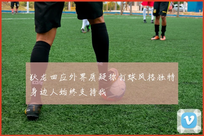 狄龙回应外界质疑称打球风格独特身边人始终支持我