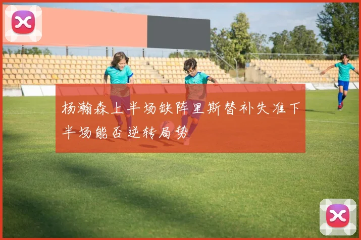 杨瀚森上半场缺阵里斯替补失准下半场能否逆转局势