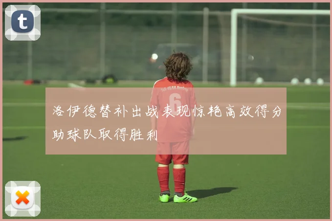 洛伊德替补出战表现惊艳高效得分助球队取得胜利