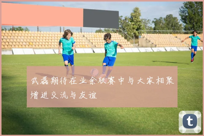 武磊期待在业余联赛中与大家相聚增进交流与友谊