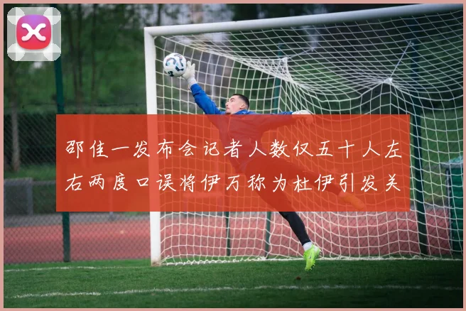 邵佳一发布会记者人数仅五十人左右两度口误将伊万称为杜伊引发关注