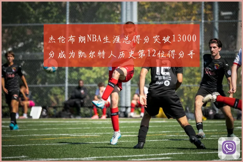 杰伦布朗NBA生涯总得分突破13000分成为凯尔特人历史第12位得分手